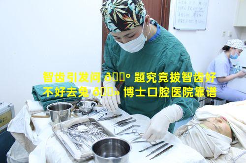 智齿引发问 🌺 题究竟拔智齿好不好去兔 🌻 博士口腔医院靠谱吗
